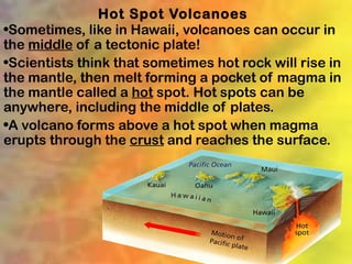 Hot Spot Volcanoes
•Sometimes, like in Hawaii, volcanoes can occur in
the middle of a tectonic plate!
•Scientists think that sometimes hot rock will rise in
the mantle, then melt forming a pocket of magma in
the mantle called a hot spot. Hot spots can be
anywhere, including the middle of plates.
•A volcano forms above a hot spot when magma
erupts through the crust and reaches the surface.
 
