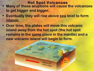 Hot Spot Volcanoes
• Many of these eruptions will cause the volcanoes
  to get bigger and bigger.
• Eventually they will rise above sea level to form
  islands.
• Over time, the plates will move this volcanic
  island away from the hot spot (the hot spot
  remains in the same place in the mantle) and a
  new volcanic island will begin to form.
 
