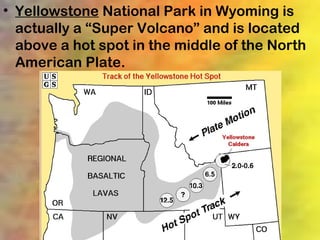 • Yellowstone National Park in Wyoming is
  actually a “Super Volcano” and is located
  above a hot spot in the middle of the North
  American Plate.
 