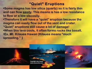 “Quiet” Eruptions
•Some magma has low silica (quartz) so it is fairly thin
and can flow easily. This means is has a low resistance
to flow or a low viscosity.
•Therefore it will have a “quiet” eruption because the
magma can easily flow out of the vent and crater.
“Quiet” eruptions still cause a lot of damage!
•When this lava cools, it often forms rocks like basalt.
•Ex. Mt. Kilauea Hawaii (Kilauea means “much
spreading.” )
 