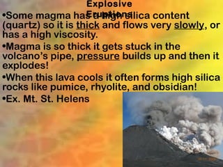 Explosive
              Eruptions
•Some magma has a high silica content
(quartz) so it is thick and flows very slowly, or
has a high viscosity.
•Magma is so thick it gets stuck in the
volcano’s pipe, pressure builds up and then it
explodes!
•When this lava cools it often forms high silica
rocks like pumice, rhyolite, and obsidian!
•Ex. Mt. St. Helens
 
