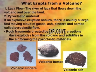 What Erupts from a Volcano?
1. Lava Flow- The river of lava that flows down the
volcano and over the land.
2. Pyroclastic material
If an explosive eruption occurs, there is usually a large
fast moving cloud of gases, ash, cinders and bombs
called pyroclastic flow.
• Rock fragments created by               eruptions
    •lava explodes from the volcano and solidifies in
    the air forming the pyroclastic materials.




                       Volcanic bombs
    Volcanic cinders                   Volcanic ash
 