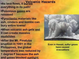 Volcanic Hazards
•As lava flows, it buries
everything in its path!
•Poisonous gases are
released
•Pyroclastic materials like
ash, cinders and bombs can
bury entire towns!
•When volcanic ash gets wet
it can create massive
mudslides.
•After the Mt. Pinatubo
eruption in 1991 in the       Even in Hawaii, sulfur gases
Philippines, the global              have caused
                                      evacuations
temperature was reduced by
1 degree F because the ash
and gases blocked sunlight.
 