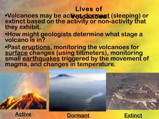 Lives of
•Volcanoes may be active, dormant (sleeping) or
                      Volcanoes
extinct based on the activity or non-activity that
they exhibit.
•How might geologists determine what stage a
volcano is in?
•Past eruptions, monitoring the volcanoes for
surface changes (using tiltmeters), monitoring
small earthquakes triggered by the movement of
magma, and changes in temperature.




   Active            Dormant             Extinct
 