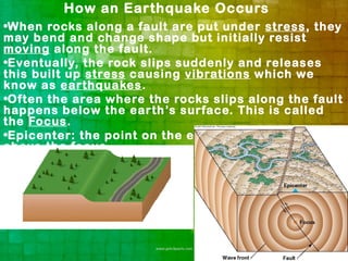 How an Earthquake Occurs
•When rocks along a fault are put under stress, they
may bend and change shape but initially resist
moving along the fault.
•Eventually, the rock slips suddenly and releases
this built up stress causing vibrations which we
know as earthquakes.
•Often the area where the rocks slips along the fault
happens below the earth’s surface. This is called
the Focus.
•Epicenter: the point on the earth’s surface directly
above the focus.
 