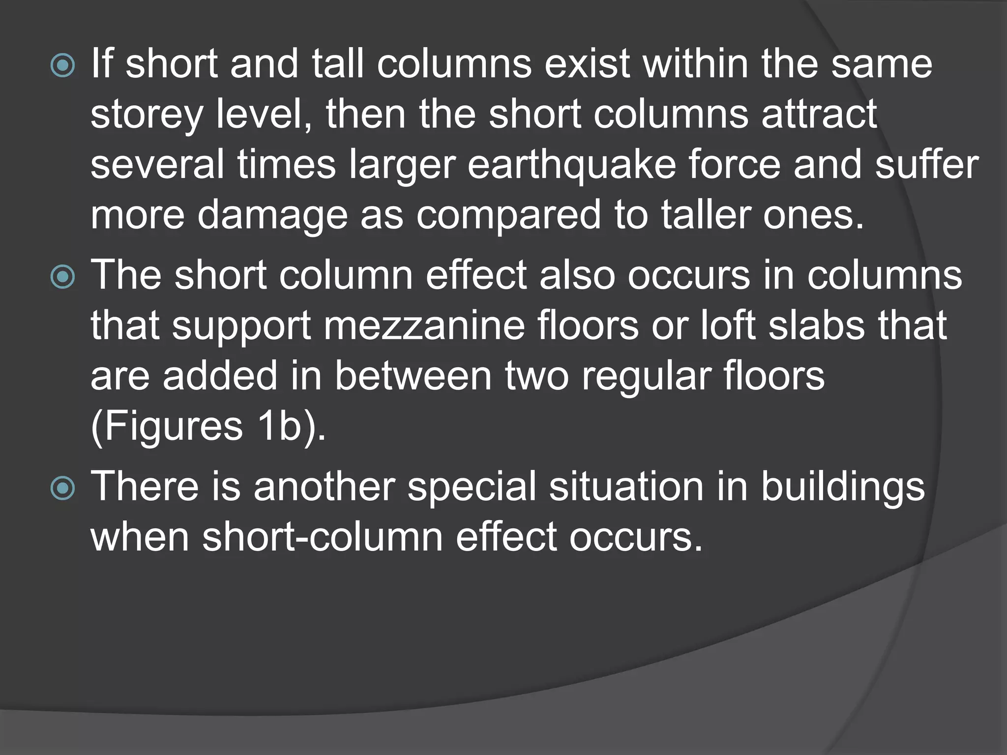  If short and tall columns exist within the same
storey level, then the short columns attract
several times larger earthquake force and suffer
more damage as compared to taller ones.
 The short column effect also occurs in columns
that support mezzanine floors or loft slabs that
are added in between two regular floors
(Figures 1b).
 There is another special situation in buildings
when short-column effect occurs.
 