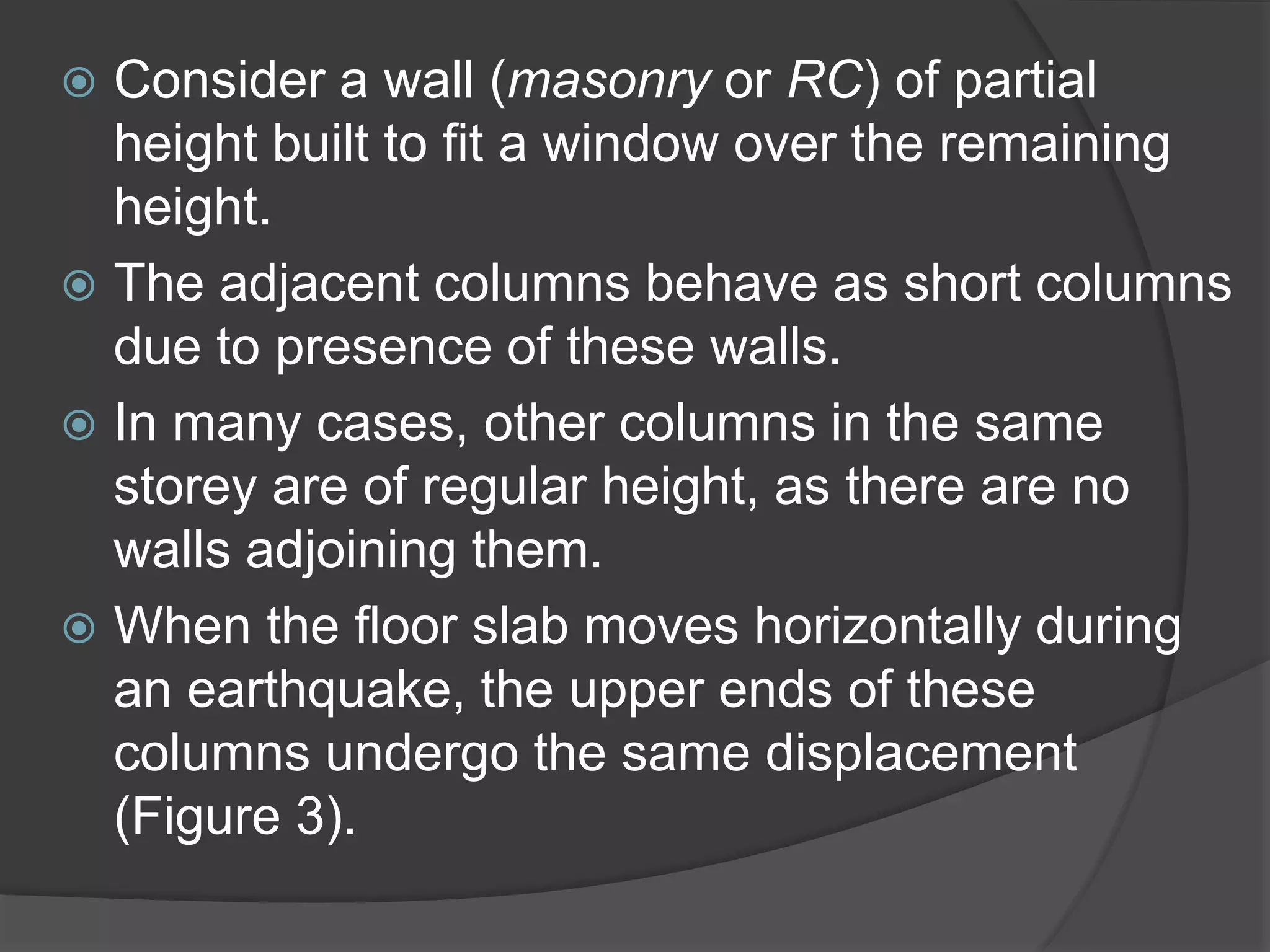  Consider a wall (masonry or RC) of partial
height built to fit a window over the remaining
height.
 The adjacent columns behave as short columns
due to presence of these walls.
 In many cases, other columns in the same
storey are of regular height, as there are no
walls adjoining them.
 When the floor slab moves horizontally during
an earthquake, the upper ends of these
columns undergo the same displacement
(Figure 3).
 