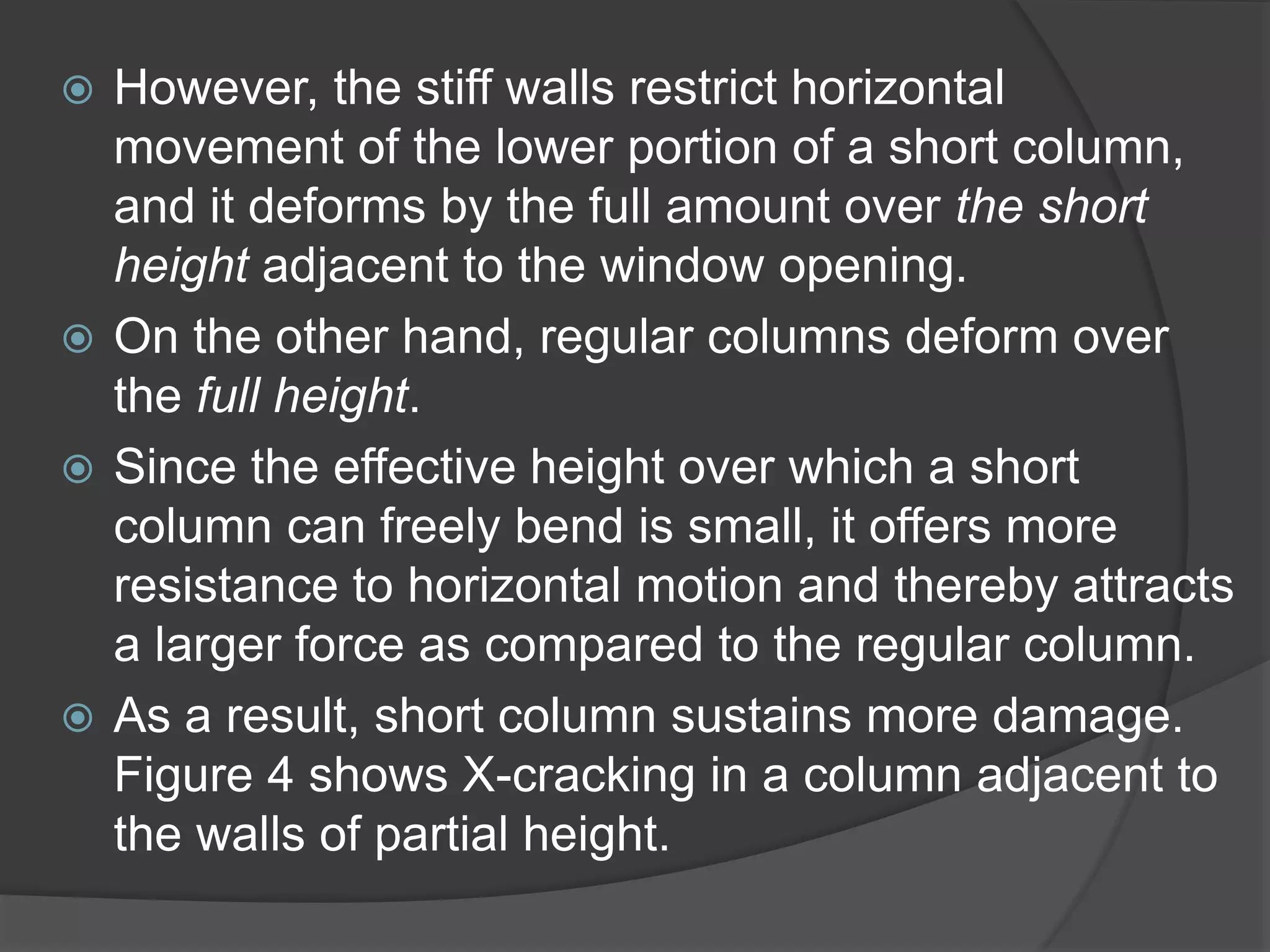 However, the stiff walls restrict horizontal
movement of the lower portion of a short column,
and it deforms by the full amount over the short
height adjacent to the window opening.
 On the other hand, regular columns deform over
the full height.
 Since the effective height over which a short
column can freely bend is small, it offers more
resistance to horizontal motion and thereby attracts
a larger force as compared to the regular column.
 As a result, short column sustains more damage.
Figure 4 shows X-cracking in a column adjacent to
the walls of partial height.
 
