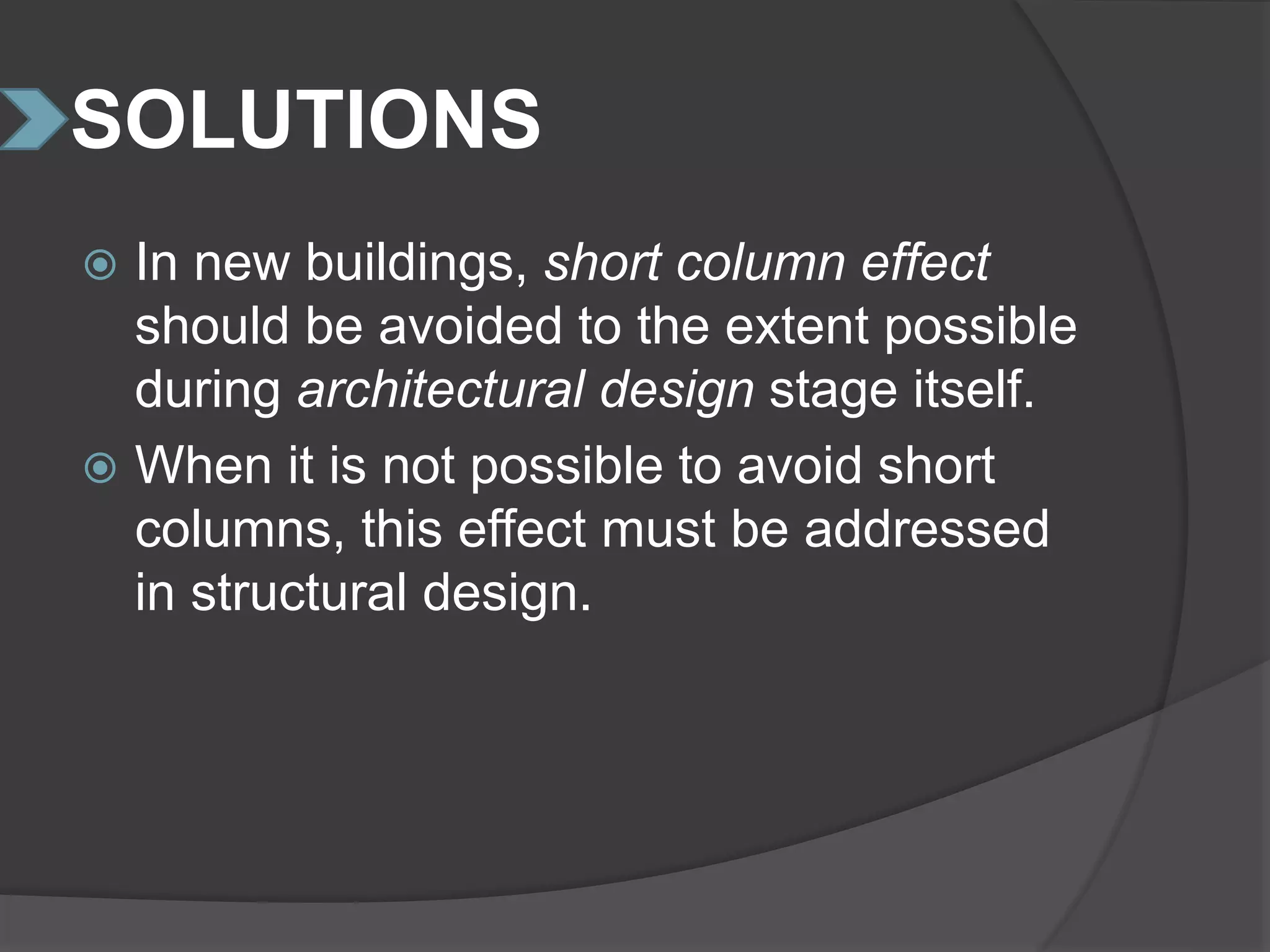 SOLUTIONS
 In new buildings, short column effect
should be avoided to the extent possible
during architectural design stage itself.
 When it is not possible to avoid short
columns, this effect must be addressed
in structural design.
 