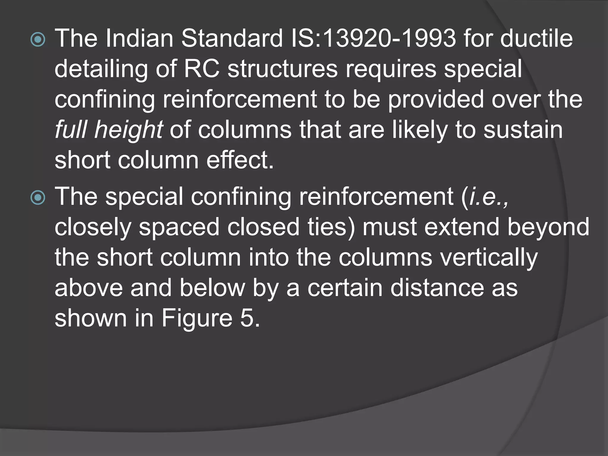  The Indian Standard IS:13920-1993 for ductile
detailing of RC structures requires special
confining reinforcement to be provided over the
full height of columns that are likely to sustain
short column effect.
 The special confining reinforcement (i.e.,
closely spaced closed ties) must extend beyond
the short column into the columns vertically
above and below by a certain distance as
shown in Figure 5.
 