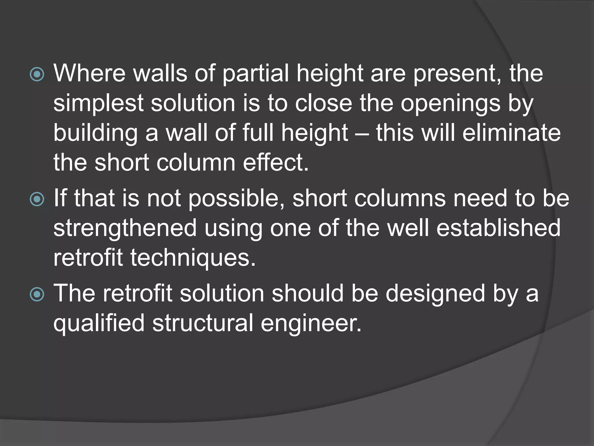  Where walls of partial height are present, the
simplest solution is to close the openings by
building a wall of full height – this will eliminate
the short column effect.
 If that is not possible, short columns need to be
strengthened using one of the well established
retrofit techniques.
 The retrofit solution should be designed by a
qualified structural engineer.
 