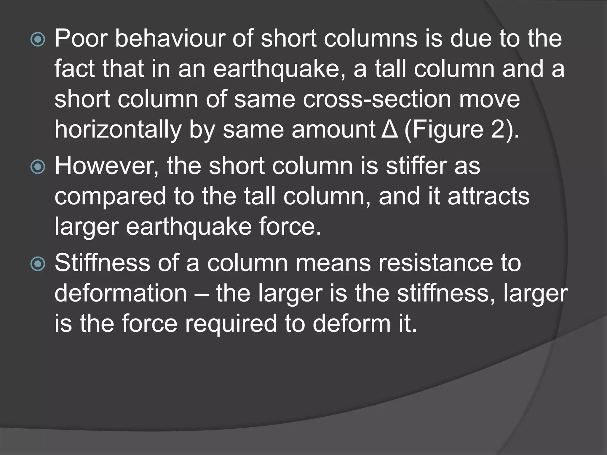  Poor behaviour of short columns is due to the
fact that in an earthquake, a tall column and a
short column of same cross-section move
horizontally by same amount Δ (Figure 2).
 However, the short column is stiffer as
compared to the tall column, and it attracts
larger earthquake force.
 Stiffness of a column means resistance to
deformation – the larger is the stiffness, larger
is the force required to deform it.
 