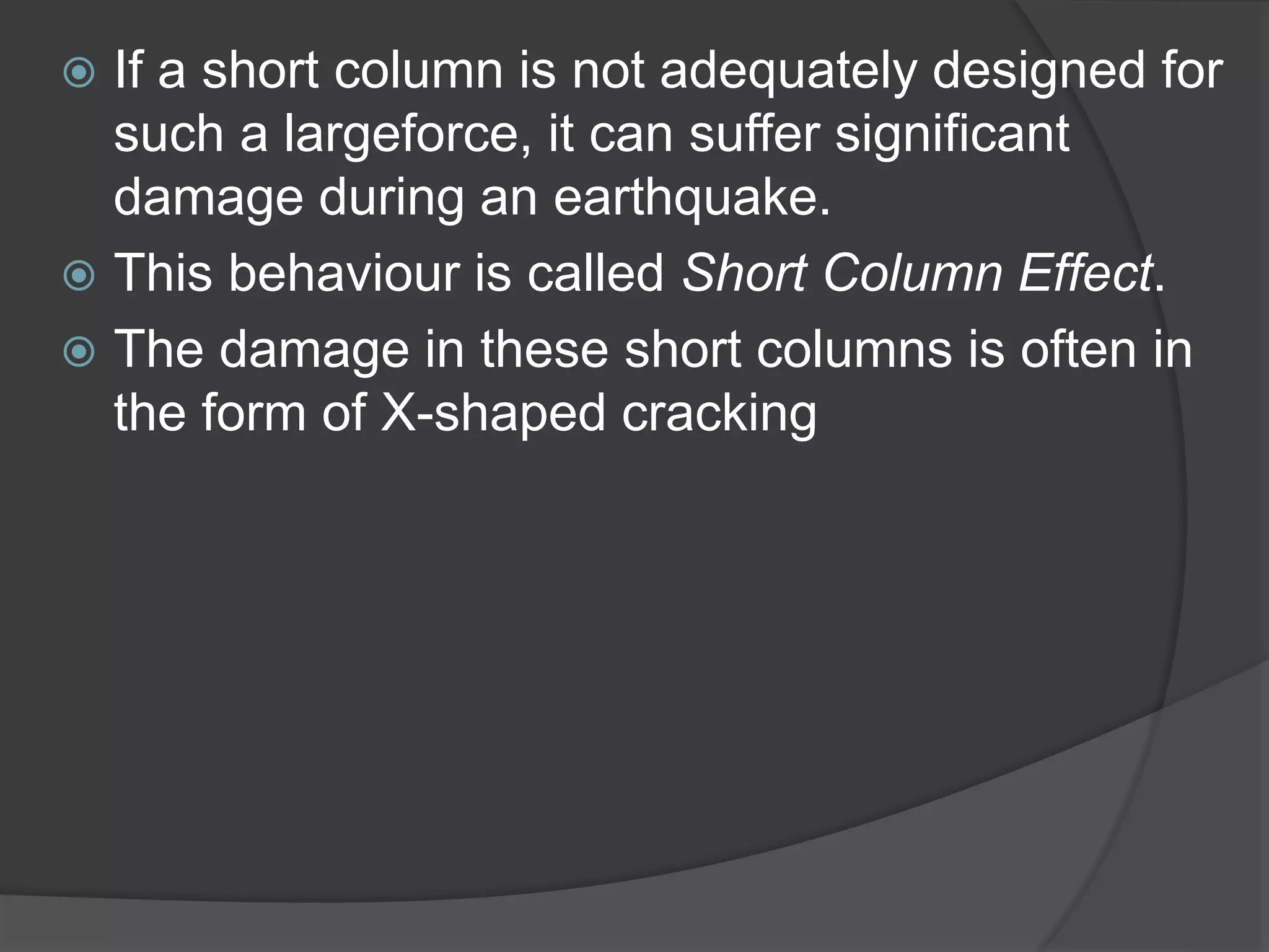  If a short column is not adequately designed for
such a largeforce, it can suffer significant
damage during an earthquake.
 This behaviour is called Short Column Effect.
 The damage in these short columns is often in
the form of X-shaped cracking
 