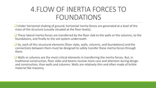 4.FLOW OF INERTIA FORCES TO
FOUNDATIONS
 Under horizontal shaking of ground, horizontal inertia forces are generated at a level of the
mass of the structure (usually situated at the floor levels).
 These lateral inertia forces are transferred by the floor slab to the walls or the columns, to the
foundations, and finally to the soil system underneath.
 So, each of this structural elements (floor slabs, walls, columns, and foundations) and the
connections between them must be designed to safely transfer these inertia forces through
them.
 Walls or columns are the most critical elements in transferring the inertia forces. But, in
traditional construction, floor slabs and beams receive more care and attention during design
and construction, than walls and columns. Walls are relatively thin and often made of brittle
material like masonry.
 
