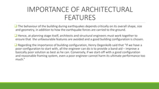 IMPORTANCE OF ARCHITECTURAL
FEATURES
 The behaviour of the building during earthquakes depends critically on its overall shape, size
and geometry, in addition to how the earthquake forces are carried to the ground.
 Hence, at planning stage itself, architects and structural engineers must work together to
ensure that the unfavourable features are avoided and a good building configuration is chosen.
 Regarding the importance of building configuration, Henry Degenkolb said that “If we have a
poor configuration to start with, all the engineer can do is to provide a band-aid – improve a
basically poor solution as best as he can. Conversely, if we start-off with a good configuration
and reasonable framing system, even a poor engineer cannot harm its ultimate performance too
much.”
 
