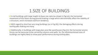 1.SIZE OF BUILDINGS
 In tall buildings with large height-to-base size ratio (as shown in fig.(a)), the horizontal
movement of the floors during ground shaking is large which detrimentally affect the stability of
a structure, and it increases overturn tendency.
 With regard to short but very long buildings (as in Fig.(b)), the damaging effects during
earthquake shaking are many.
 Additionally, in buildings with large plan area like warehouses (Fig.(c)), the horizontal seismic
forces can be excessive to be carried by columns and walls. So, the aforementioned sizes of
buildings are highly likely to show poor performance during earthquakes.
 