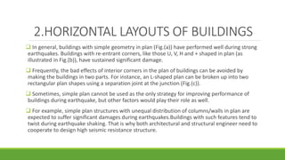 2.HORIZONTAL LAYOUTS OF BUILDINGS
 In general, buildings with simple geometry in plan (Fig.(a)) have performed well during strong
earthquakes. Buildings with re-entrant corners, like those U, V, H and + shaped in plan (as
illustrated in Fig.(b)), have sustained significant damage.
 Frequently, the bad effects of interior corners in the plan of buildings can be avoided by
making the buildings in two parts. For instance, an L-shaped plan can be broken up into two
rectangular plan shapes using a separation joint at the junction (Fig.(c)).
 Sometimes, simple plan cannot be used as the only strategy for improving performance of
buildings during earthquake, but other factors would play their role as well.
 For example, simple plan structures with unequal distribution of columns/walls in plan are
expected to suffer significant damages during earthquakes.Buildings with such features tend to
twist during earthquake shaking. That is why both architectural and structural engineer need to
cooperate to design high seismic resistance structure.
 