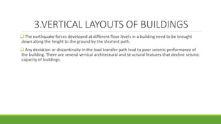 3.VERTICAL LAYOUTS OF BUILDINGS
 The earthquake forces developed at different floor levels in a building need to be brought
down along the height to the ground by the shortest path.
 Any deviation or discontinuity in the load transfer path lead to poor seismic performance of
the building. There are several vertical architectural and structural features that decline seismic
capacity of buildings.
 