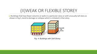 (II)WEAK OR FLEXIBLE STOREY
 Buildings that have fewer columns or walls in a particular story or with unusually tall story as
shown in Fig.5, tend to damage or collapse which is initiated in that story.
Fig. 4: Buildings with Soft Storey
 