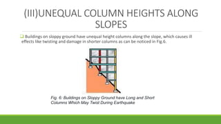 (III)UNEQUAL COLUMN HEIGHTS ALONG
SLOPES
 Buildings on sloppy ground have unequal height columns along the slope, which causes ill
effects like twisting and damage in shorter columns as can be noticed in Fig.6.
Fig. 6: Buildings on Sloppy Ground have Long and Short
Columns Which May Twist During Earthquake
 