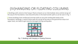 (IV)HANGING OR FLOATING COLUMNS
 Buildings with columns that hang or float on beams at an intermediate story and do not go all
the way to the foundation, have discontinuities in the load transfer path as can be seen in Fig. 7.
 Some buildings have reinforced concrete walls to carry the earthquake loads to the
foundation. Buildings, in which these walls do not go all the way to the ground but stop at an
upper level, are liable to get severely damaged during earthquakes.
Fig. 7: Buildings with Hanging or Floating Columns
 
