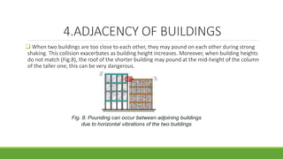 4.ADJACENCY OF BUILDINGS
 When two buildings are too close to each other, they may pound on each other during strong
shaking. This collision exacerbates as building height increases. Moreover, when building heights
do not match (Fig.8), the roof of the shorter building may pound at the mid-height of the column
of the taller one; this can be very dangerous.
Fig. 8: Pounding can occur between adjoining buildings
due to horizontal vibrations of the two buildings
 
