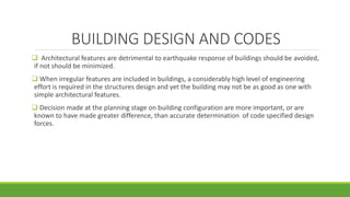 BUILDING DESIGN AND CODES
 Architectural features are detrimental to earthquake response of buildings should be avoided,
if not should be minimized.
 When irregular features are included in buildings, a considerably high level of engineering
effort is required in the structures design and yet the building may not be as good as one with
simple architectural features.
 Decision made at the planning stage on building configuration are more important, or are
known to have made greater difference, than accurate determination of code specified design
forces.
 