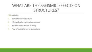 WHAT ARE THE SSEISMIC EFFECTS ON
STRUCTURES?
 It includes,
1. Inertia forces in structures
2. Effects of deformations in structures
3. Horizontal and vertical shaking
4. Flow of inertia forces to foundations
 