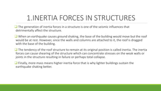 1.INERTIA FORCES IN STRUCTURES
 The generation of inertia forces in a structure is one of the seismic influences that
detrimentally affect the structure.
 When an earthquake causes ground shaking, the base of the building would move but the roof
would be at rest. However, since the walls and columns are attached to it, the roof is dragged
with the base of the building.
 The tendency of the roof structure to remain at its original position is called inertia. The inertia
forces can cause shearing of the structure which can concentrate stresses on the weak walls or
joints in the structure resulting in failure or perhaps total collapse.
 Finally, more mass means higher inertia force that is why lighter buildings sustain the
earthquake shaking better.
 