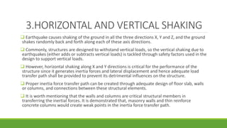 3.HORIZONTAL AND VERTICAL SHAKING
 Earthquake causes shaking of the ground in all the three directions X, Y and Z, and the ground
shakes randomly back and forth along each of these axis directions.
 Commonly, structures are designed to withstand vertical loads, so the vertical shaking due to
earthquakes (either adds or subtracts vertical loads) is tackled through safety factors used in the
design to support vertical loads.
 However, horizontal shaking along X and Y directions is critical for the performance of the
structure since it generates inertia forces and lateral displacement and hence adequate load
transfer path shall be provided to prevent its detrimental influences on the structure.
 Proper inertia force transfer path can be created through adequate design of floor slab, walls
or columns, and connections between these structural elements.
 It is worth mentioning that the walls and columns are critical structural members in
transferring the inertial forces. It is demonstrated that, masonry walls and thin reinforce
concrete columns would create weak points in the inertia force transfer path.
 