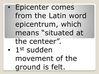 • Epicenter comes
from the Latin word
epicentrum, which
means “situated at
the centeer”.
• 1st sudden
movement of the
ground is felt.
 