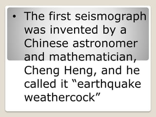 • The first seismograph
was invented by a
Chinese astronomer
and mathematician,
Cheng Heng, and he
called it “earthquake
weathercock”
 