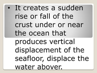 • It creates a sudden
rise or fall of the
crust under or near
the ocean that
produces vertical
displacement of the
seafloor, displace the
water abover.
 