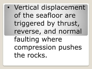 • Vertical displacement
of the seafloor are
triggered by thrust,
reverse, and normal
faulting where
compression pushes
the rocks.
 