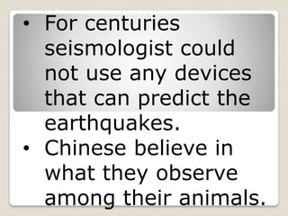 • For centuries
seismologist could
not use any devices
that can predict the
earthquakes.
• Chinese believe in
what they observe
among their animals.
 