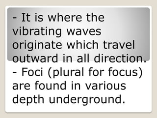 - It is where the
vibrating waves
originate which travel
outward in all direction.
- Foci (plural for focus)
are found in various
depth underground.
 