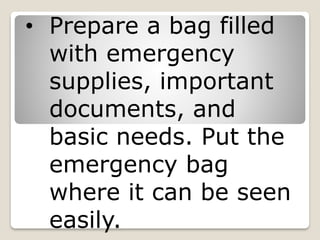 • Prepare a bag filled
with emergency
supplies, important
documents, and
basic needs. Put the
emergency bag
where it can be seen
easily.
 