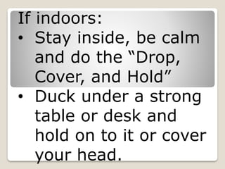 If indoors:
• Stay inside, be calm
and do the “Drop,
Cover, and Hold”
• Duck under a strong
table or desk and
hold on to it or cover
your head.
 