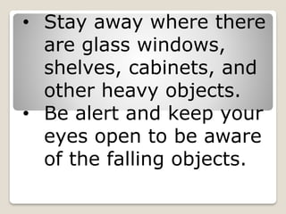 • Stay away where there
are glass windows,
shelves, cabinets, and
other heavy objects.
• Be alert and keep your
eyes open to be aware
of the falling objects.
 