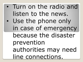 • Turn on the radio and
listen to the news.
• Use the phone only
in case of emergency
because the disaster
prevention
authorities may need
line connections.
 