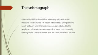 The seismograph
Invented in 1893 by John Milne, a seismograph detects and
measures seismic waves. • A weight attached to a spring remains
nearly still even when the Earth moves. A pen attached to the
weight records any movement on a roll of paper on a constantly
rotating drum. The drum moves with the Earth and affects the line.
 