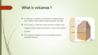 What is volcanoa ?
 A volcano is a place on the Earth's surface where
hot, molten rock (called magma) breaks through
 It is a vent or 'chimney' that connects molten rock
(magma) from within the Earth's crust to the Earth's
surface.
 The volcano includes the surrounding cone of
erupted material.
 