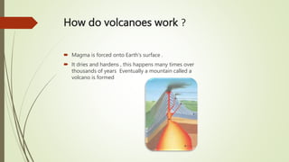 How do volcanoes work ?
 Magma is forced onto Earth's surface .
 It dries and hardens , this happens many times over
thousands of years Eventually a mountain called a
volcano is formed
 