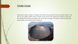 Cinder Cones
Volcanoes made mostly of cinders and other rock particles that have been blown into
the air are called cinder cones. Cinder cones form from explosive eruptions. Because
the material is loosely arranged, the cones are not high. The have a narrow base and
steep sides such as Paricutin in Mexico.
 