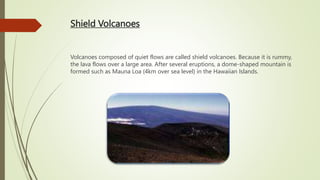 Shield Volcanoes
Volcanoes composed of quiet flows are called shield volcanoes. Because it is rummy,
the lava flows over a large area. After several eruptions, a dome-shaped mountain is
formed such as Mauna Loa (4km over sea level) in the Hawaiian Islands.
 