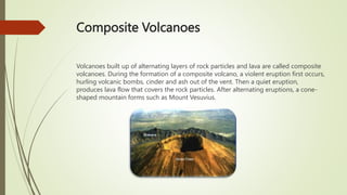 Composite Volcanoes
Volcanoes built up of alternating layers of rock particles and lava are called composite
volcanoes. During the formation of a composite volcano, a violent eruption first occurs,
hurling volcanic bombs, cinder and ash out of the vent. Then a quiet eruption,
produces lava flow that covers the rock particles. After alternating eruptions, a cone-
shaped mountain forms such as Mount Vesuvius.
 