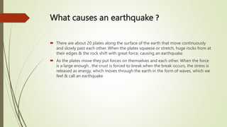 What causes an earthquake ?
 There are about 20 plates along the surface of the earth that move continuously
and slowly past each other. When the plates squeeze or stretch, huge rocks from at
their edges & the rock shift with great force, causing an earthquake.
 As the plates move they put forces on themselves and each other. When the force
is a large enough , the crust is forced to break.when the break occurs, the stress is
released as energy, which moves through the earth in the form of waves, which we
feel & call an earthquake
 