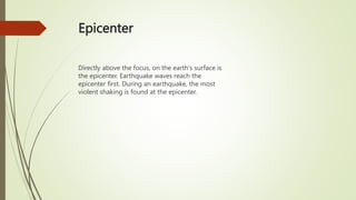 Epicenter
Directly above the focus, on the earth's surface is
the epicenter. Earthquake waves reach the
epicenter first. During an earthquake, the most
violent shaking is found at the epicenter.
 