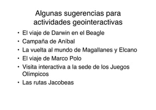 Algunas sugerencias para
     actividades geointeractivas
• El viaje de Darwin en el Beagle
• Campaña de Aníbal
• La vuelta al mundo de Magallanes y Elcano
• El viaje de Marco Polo
• Visita interactiva a la sede de los Juegos
  Olímpicos
• Las rutas Jacobeas
 