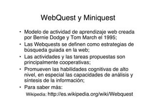 WebQuest y Miniquest
• Modelo de actividad de aprendizaje web creada
  por Bernie Dodge y Tom March el 1995;
• Las Webquests se definen como estrategias de
  búsqueda guiada en la web;
• Las actividades y las tareas propuestas son
  principalmente cooperativas;
• Promueven las habilidades cognitivas de alto
  nivel, en especial las capacidades de análisis y
  síntesis de la información;
• Para saber más:
   Wikipedia: http://es.wikipedia.org/wiki/Webquest
 